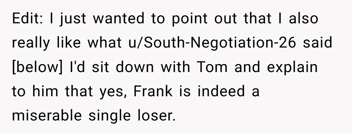 Edit: I just wanted to point out that I also really like what u/South-Negotiation-26 said [below] I'd sit down with Tom and explain to him that yes, Frank is indeed...