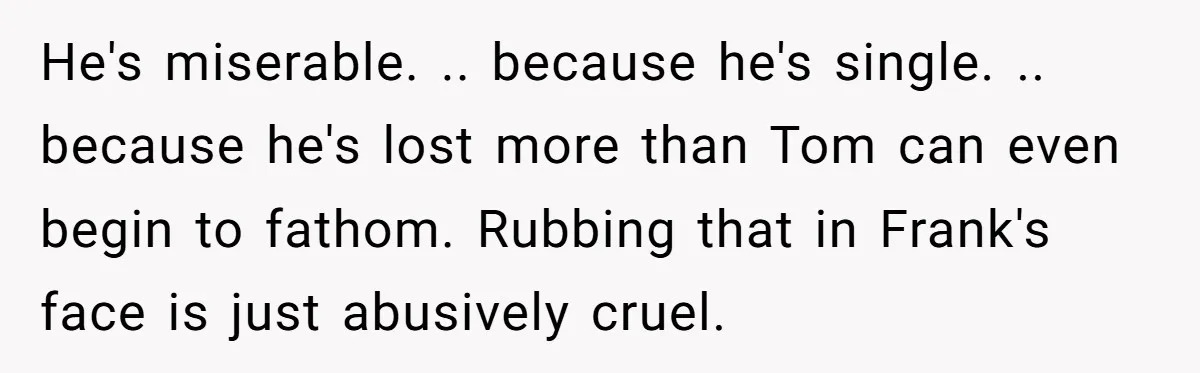 He's miserable. .. because he's single. .. because he's lost more than Tom can even begin to fathom. Rubbing that in Frank's face is just abusively cruel.