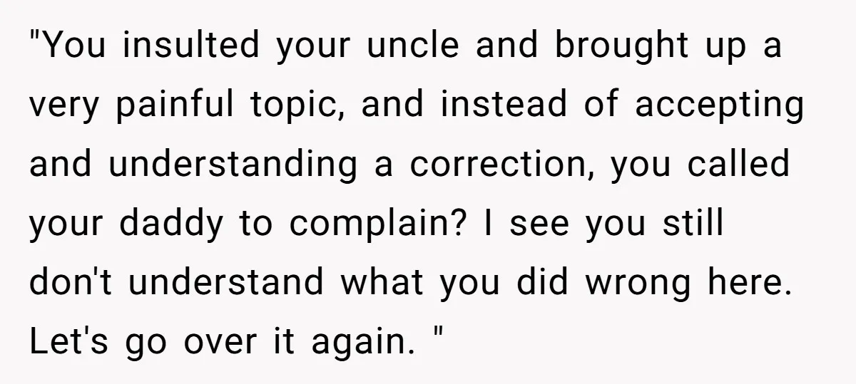"You insulted your uncle and brought up a very painful topic, and instead of accepting and understanding a correction, you called your daddy to complain? I see you still don't...
