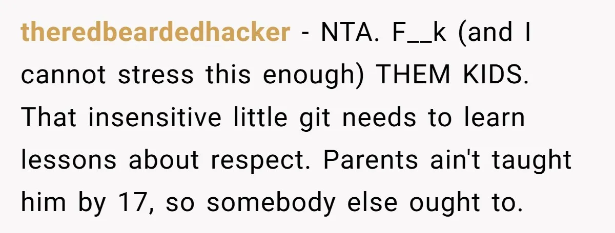 theredbeardedhacker − NTA. F__k (and I cannot stress this enough) THEM KIDS. That insensitive little git needs to learn lessons about respect. Parents ain't taught him by 17, so somebody...