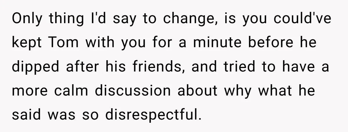 Only thing I'd say to change, is you could've kept Tom with you for a minute before he dipped after his friends, and tried to have a more calm discussion...