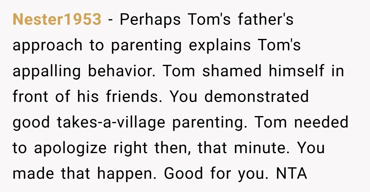 Nester1953 − Perhaps Tom's father's approach to parenting explains Tom's appalling behavior. Tom shamed himself in front of his friends. You demonstrated good takes-a-village parenting. Tom needed to apologize right...