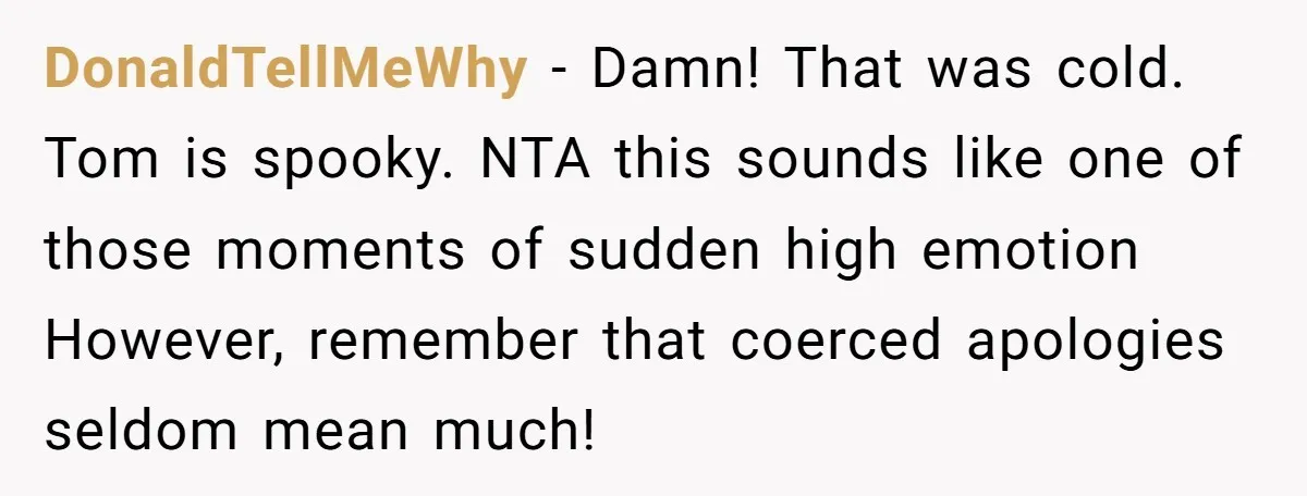DonaldTellMeWhy − Damn! That was cold. Tom is spooky. NTA this sounds like one of those moments of sudden high emotion However, remember that coerced apologies seldom mean much!