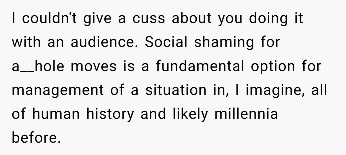 I couldn't give a cuss about you doing it with an audience. Social shaming for a__hole moves is a fundamental option for management of a situation in, I imagine, all...
