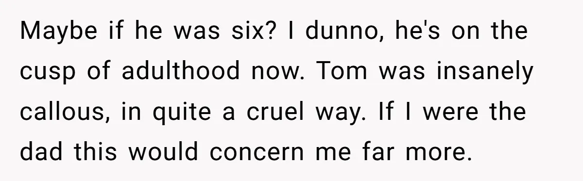 Maybe if he was six? I dunno, he's on the cusp of adulthood now. Tom was insanely callous, in quite a cruel way. If I were the dad this would...