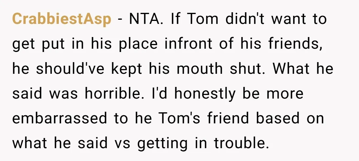 CrabbiestAsp − NTA. If Tom didn't want to get put in his place infront of his friends, he should've kept his mouth shut. What he said was horrible. I'd honestly...