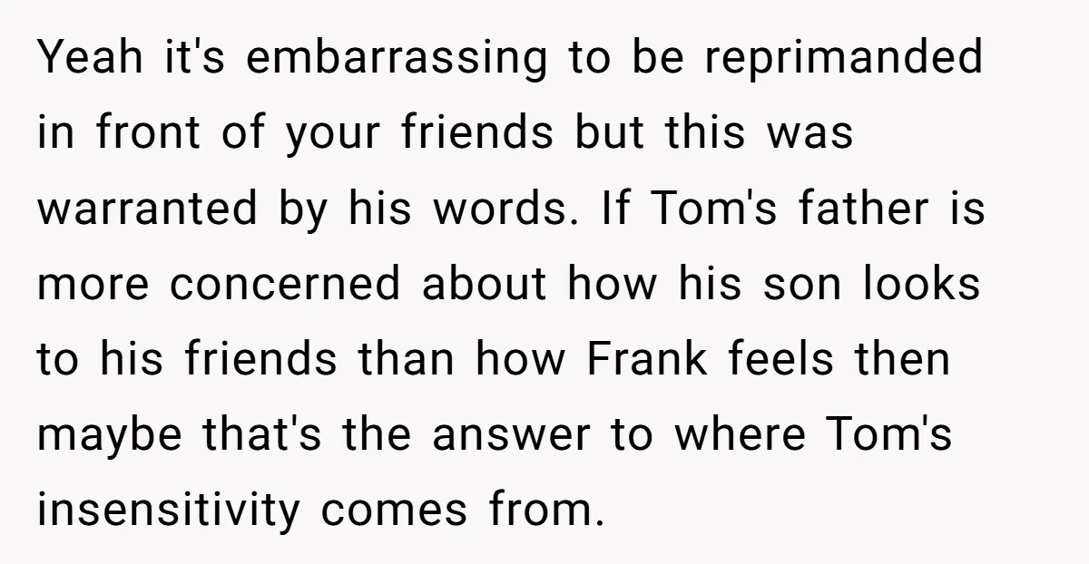 Yeah it's embarrassing to be reprimanded in front of your friends but this was warranted by his words. If Tom's father is more concerned about how his son looks to...