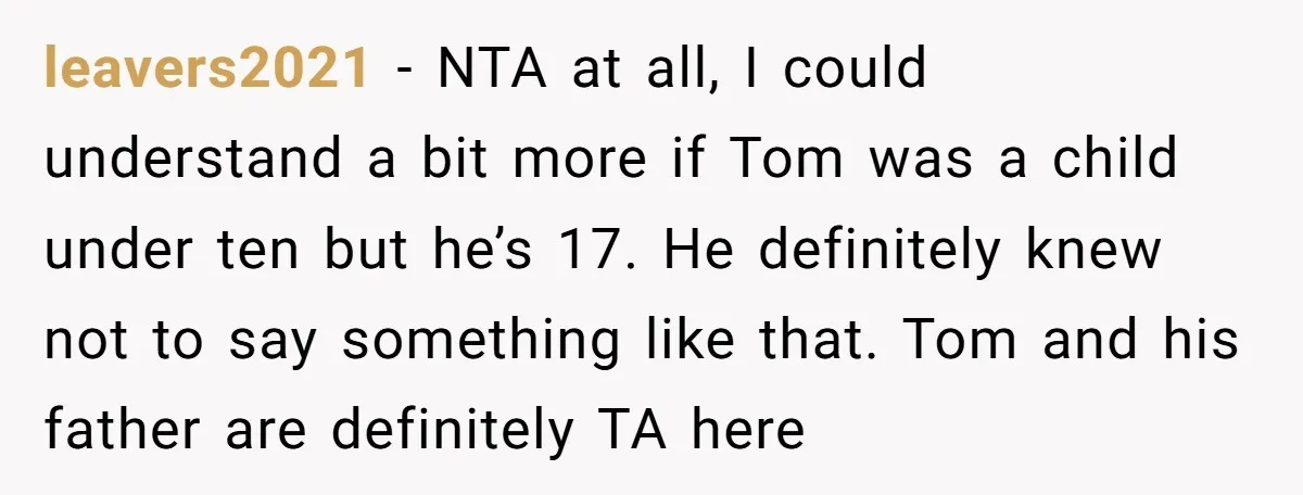 leavers2021 − NTA at all, I could understand a bit more if Tom was a child under ten but he’s 17. He definitely knew not to say something like that....