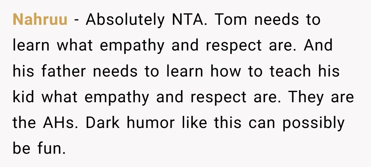 Nahruu − Absolutely NTA. Tom needs to learn what empathy and respect are. And his father needs to learn how to teach his kid what empathy and respect are. They...