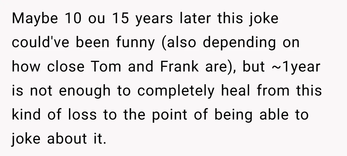 Maybe 10 ou 15 years later this joke could've been funny (also depending on how close Tom and Frank are), but ~1year is not enough to completely heal from this...
