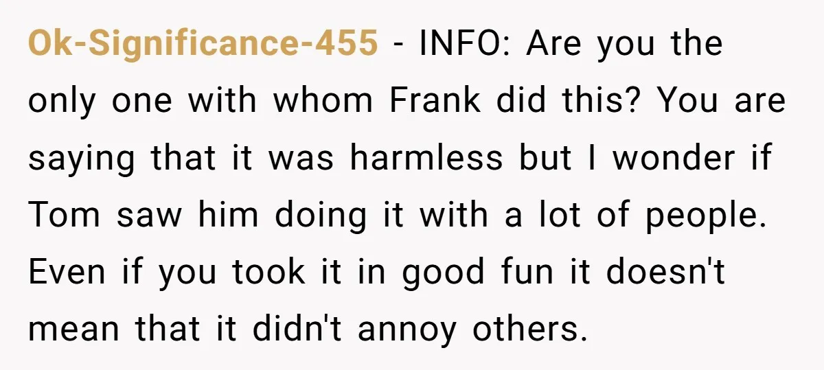 Ok-Significance-455 − INFO: Are you the only one with whom Frank did this? You are saying that it was harmless but I wonder if Tom saw him doing it with...