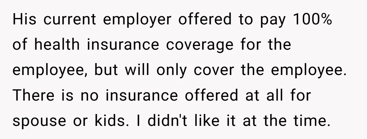 His current employer offered to pay 100% of health insurance coverage for the employee, but will only cover the employee. There is no insurance offered at all for spouse or...