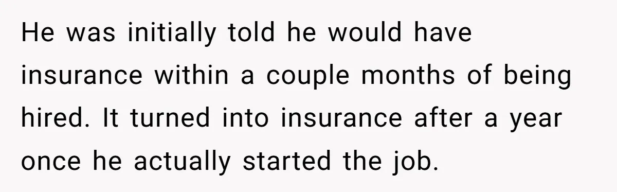 He was initially told he would have insurance within a couple months of being hired. It turned into insurance after a year once he actually started the job.