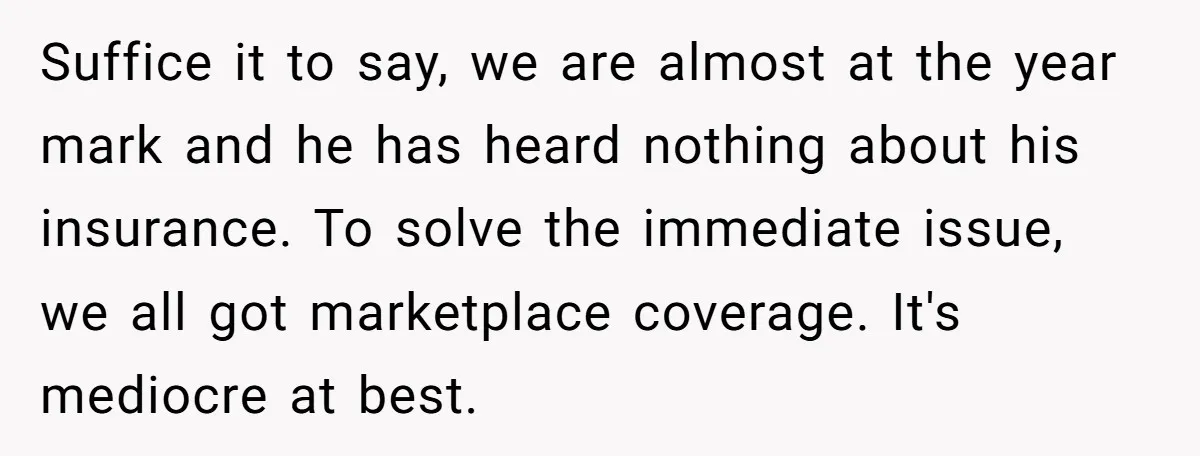 Suffice it to say, we are almost at the year mark and he has heard nothing about his insurance. To solve the immediate issue, we all got marketplace coverage. It's...