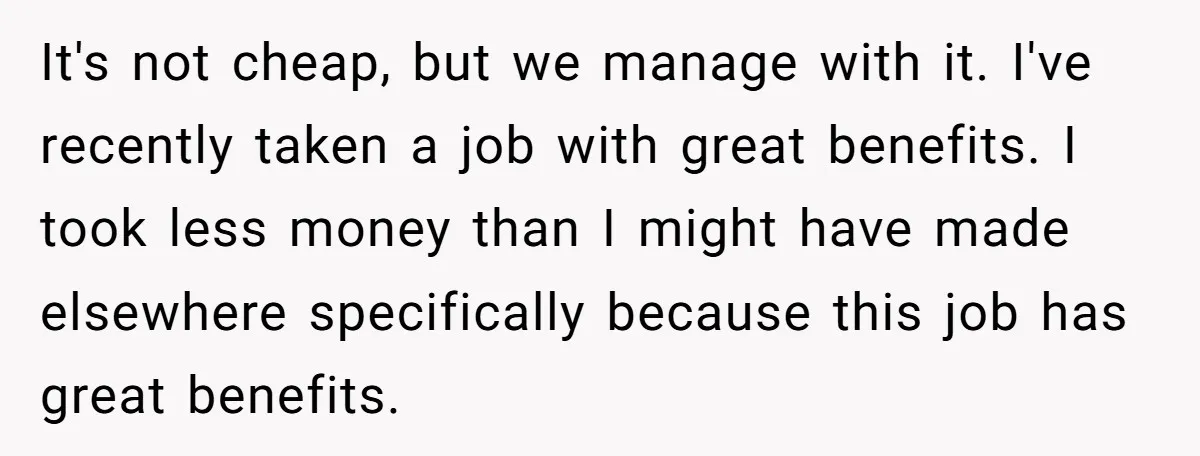 It's not cheap, but we manage with it. I've recently taken a job with great benefits. I took less money than I might have made elsewhere specifically because this job...