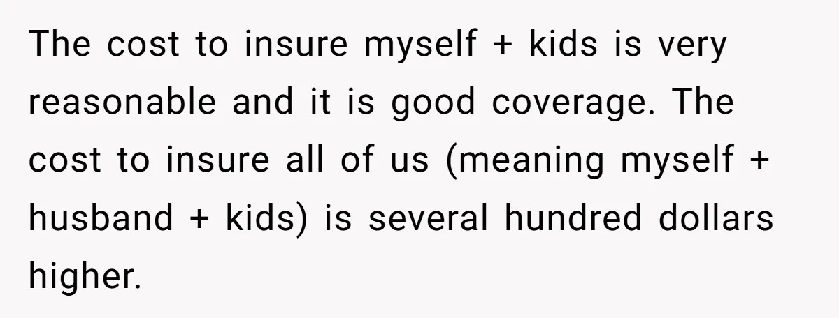The cost to insure myself + kids is very reasonable and it is good coverage. The cost to insure all of us (meaning myself + husband + kids) is several...