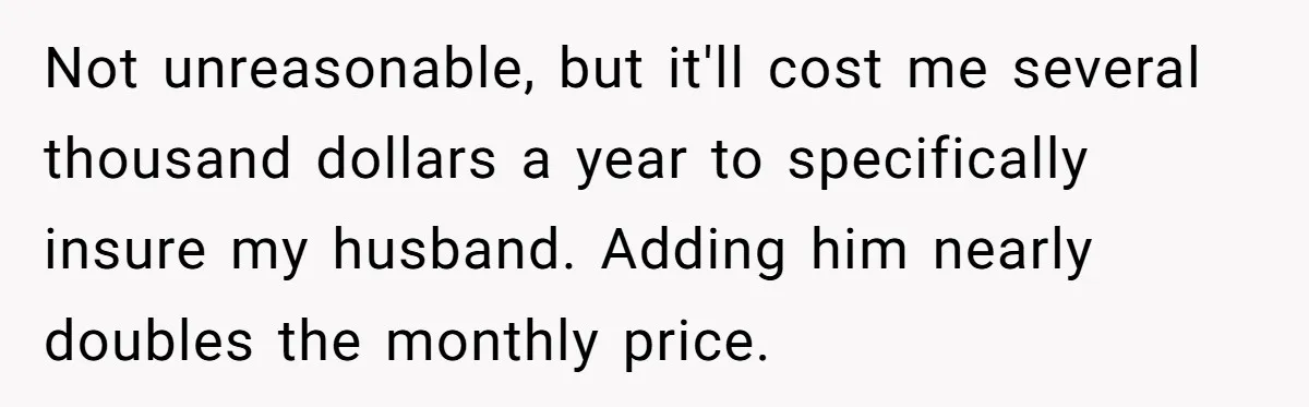 Not unreasonable, but it'll cost me several thousand dollars a year to specifically insure my husband. Adding him nearly doubles the monthly price.
