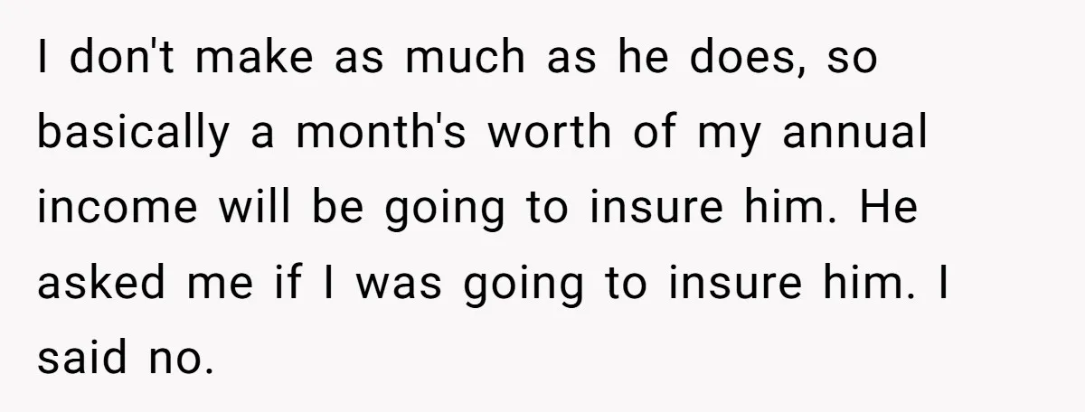 I don't make as much as he does, so basically a month's worth of my annual income will be going to insure him. He asked me if I was going...