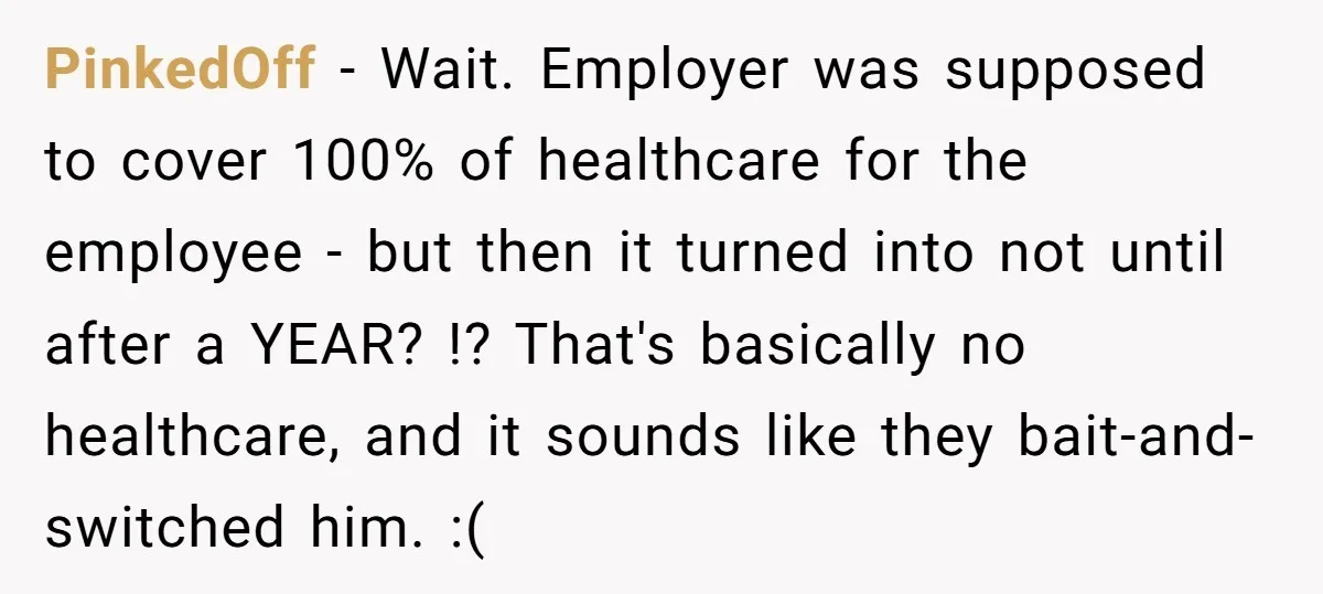 PinkedOff − Wait. Employer was supposed to cover 100% of healthcare for the employee - but then it turned into not until after a YEAR? !? That's basically no healthcare,...