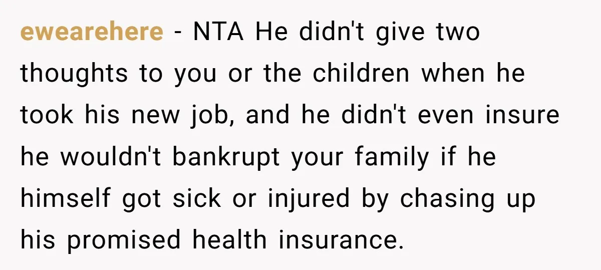 ewearehere − NTA He didn't give two thoughts to you or the children when he took his new job, and he didn't even insure he wouldn't bankrupt your family if...