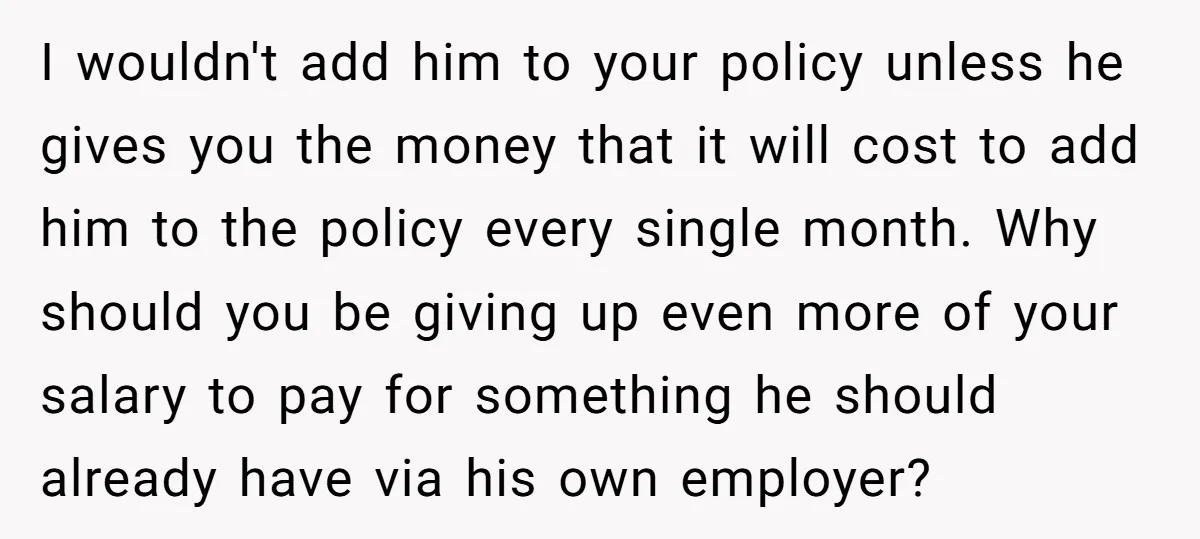I wouldn't add him to your policy unless he gives you the money that it will cost to add him to the policy every single month. Why should you be...