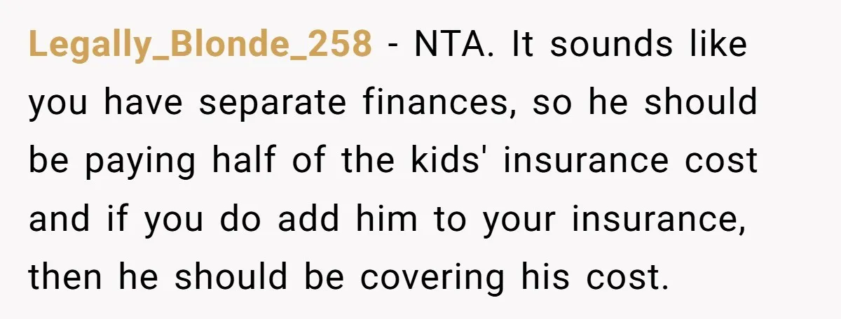 Legally_Blonde_258 − NTA. It sounds like you have separate finances, so he should be paying half of the kids' insurance cost and if you do add him to your insurance,...