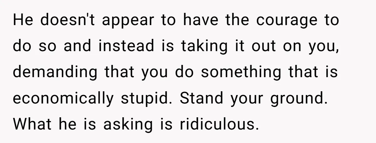 He doesn't appear to have the courage to do so and instead is taking it out on you, demanding that you do something that is economically stupid. Stand your ground....