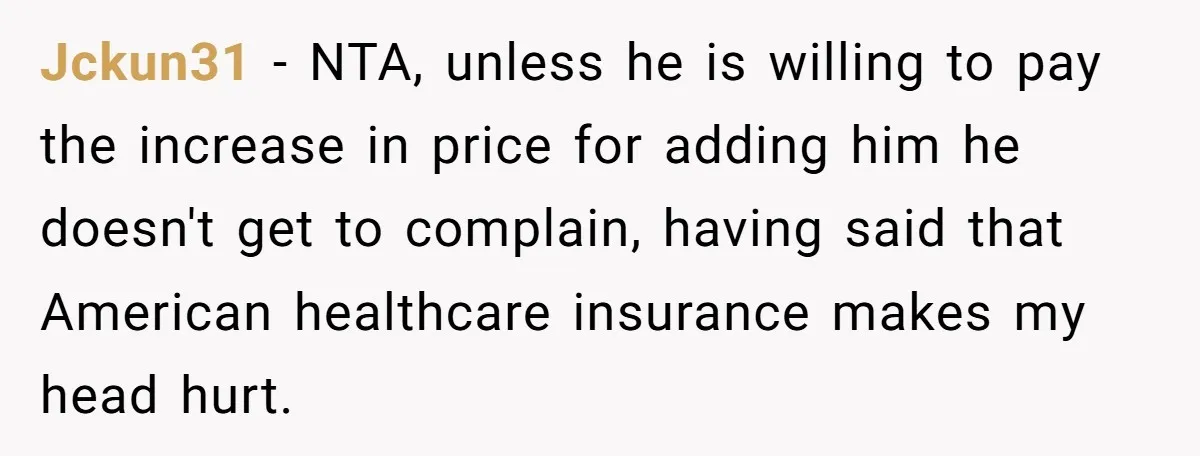 Jckun31 − NTA, unless he is willing to pay the increase in price for adding him he doesn't get to complain, having said that American healthcare insurance makes my head...