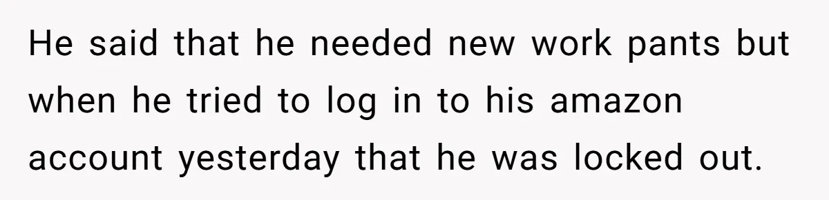 He said that he needed new work pants but when he tried to log in to his amazon account yesterday that he was locked out.