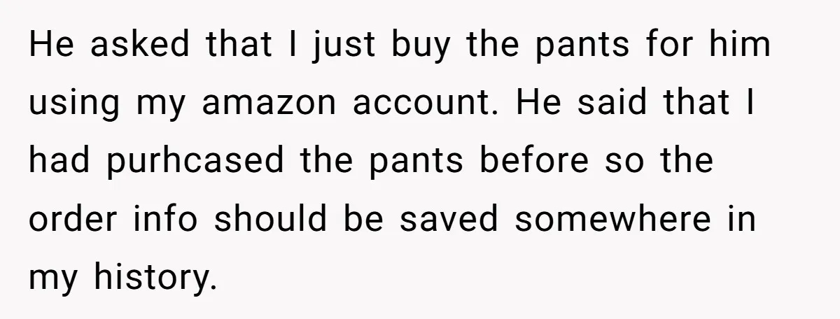 He asked that I just buy the pants for him using my amazon account. He said that I had purhcased the pants before so the order info should be saved...