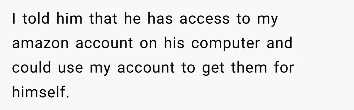 I told him that he has access to my amazon account on his computer and could use my account to get them for himself.