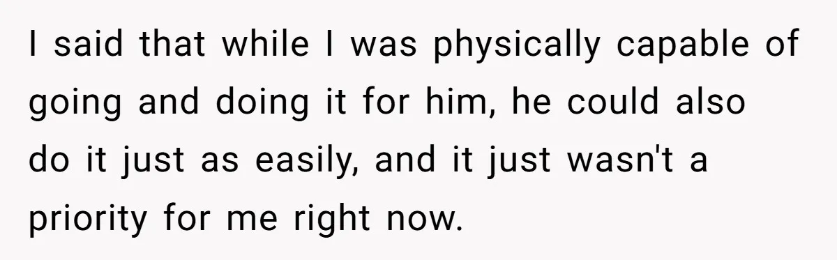 I said that while I was physically capable of going and doing it for him, he could also do it just as easily, and it just wasn't a priority for...