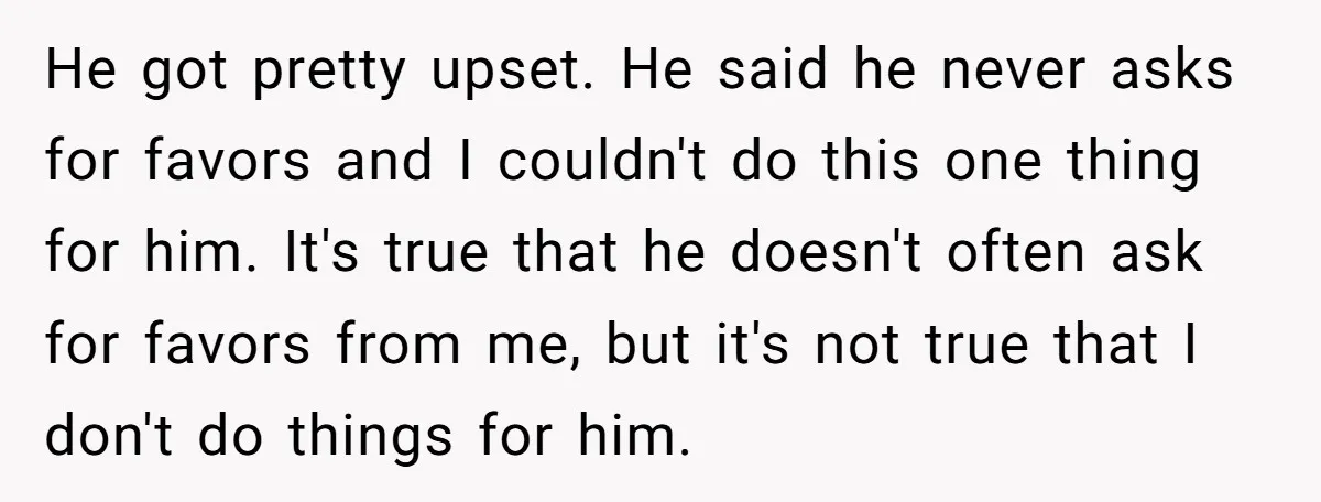 He got pretty upset. He said he never asks for favors and I couldn't do this one thing for him. It's true that he doesn't often ask for favors from...