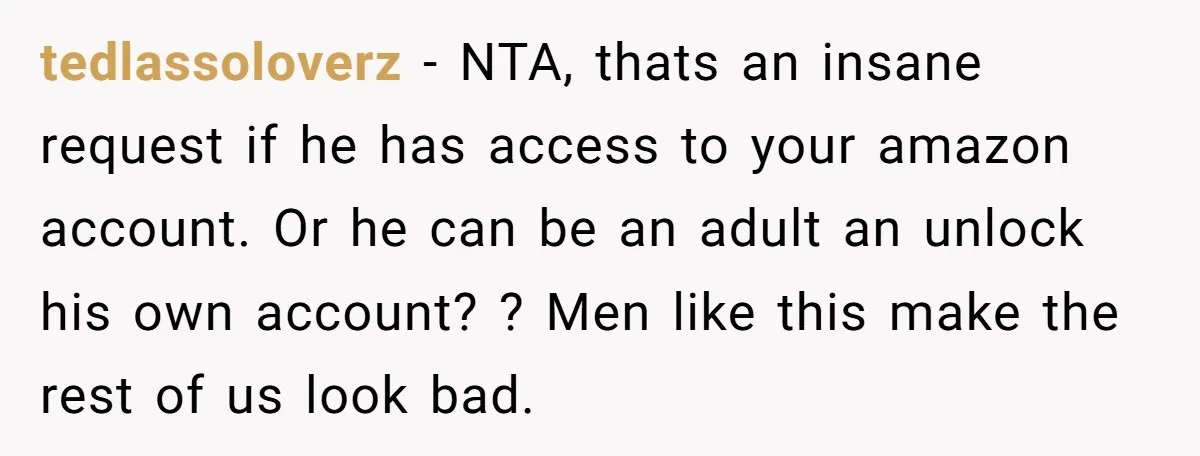 tedlassoloverz − NTA, thats an insane request if he has access to your amazon account. Or he can be an adult an unlock his own account? ? Men like this...