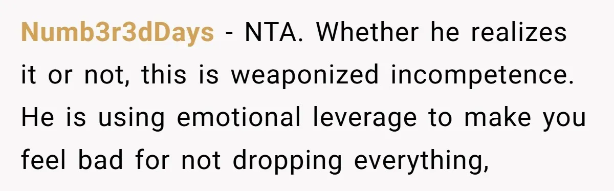 Numb3r3dDays − NTA. Whether he realizes it or not, this is weaponized incompetence. He is using emotional leverage to make you feel bad for not dropping everything,