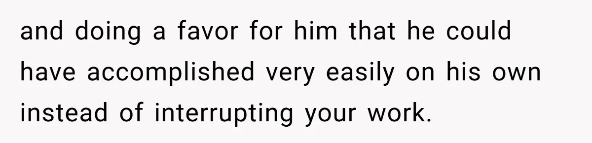 and doing a favor for him that he could have accomplished very easily on his own instead of interrupting your work.