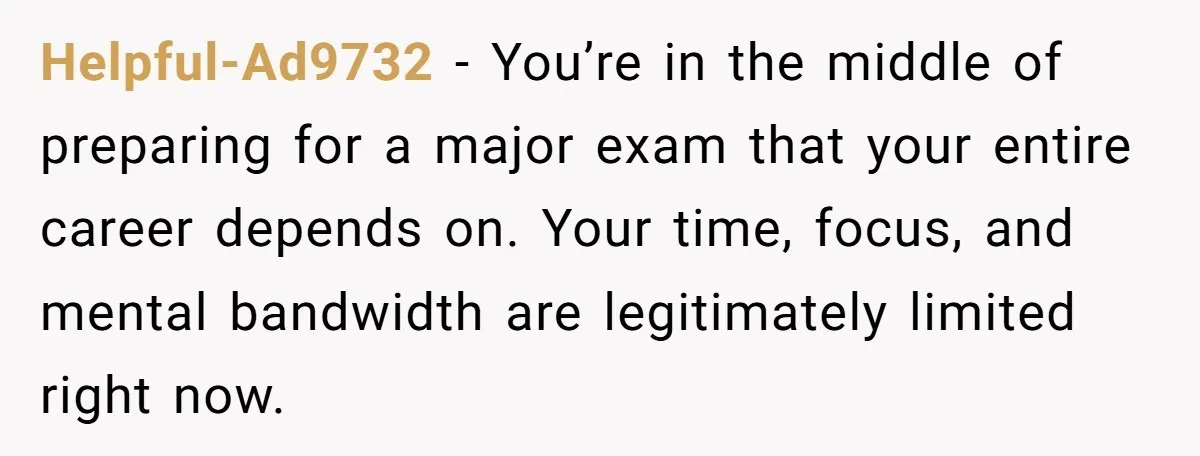 Helpful-Ad9732 − You’re in the middle of preparing for a major exam that your entire career depends on. Your time, focus, and mental bandwidth are legitimately limited right now.