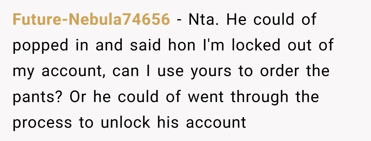 Future-Nebula74656 − Nta. He could of popped in and said hon I'm locked out of my account, can I use yours to order the pants? Or he could of went...