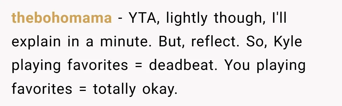 thebohomama - YTA, lightly though, I'll explain in a minute. But, reflect. So, Kyle playing favorites = deadbeat. You playing favorites = totally okay.