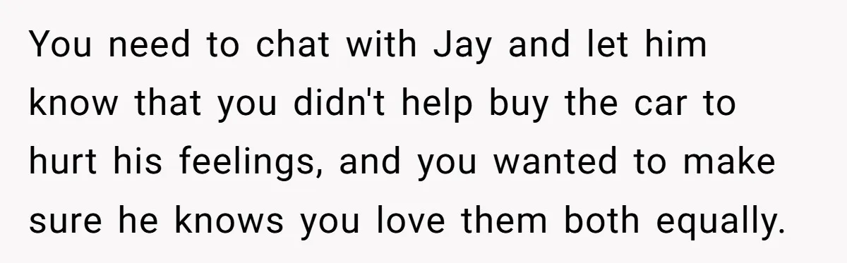 You need to chat with Jay and let him know that you didn't help buy the car to hurt his feelings, and you wanted to make sure he knows you...