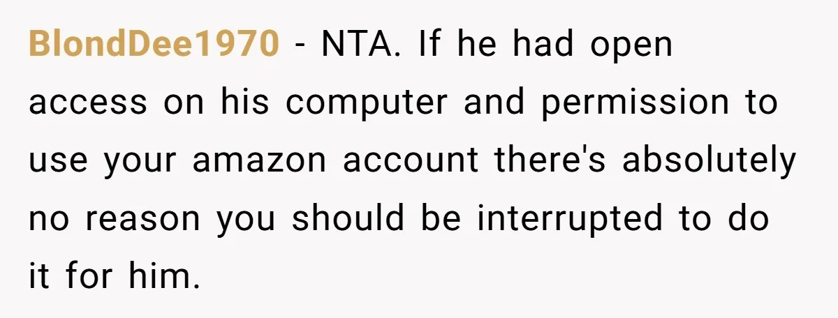 BlondDee1970 − NTA. If he had open access on his computer and permission to use your amazon account there's absolutely no reason you should be interrupted to do it for...