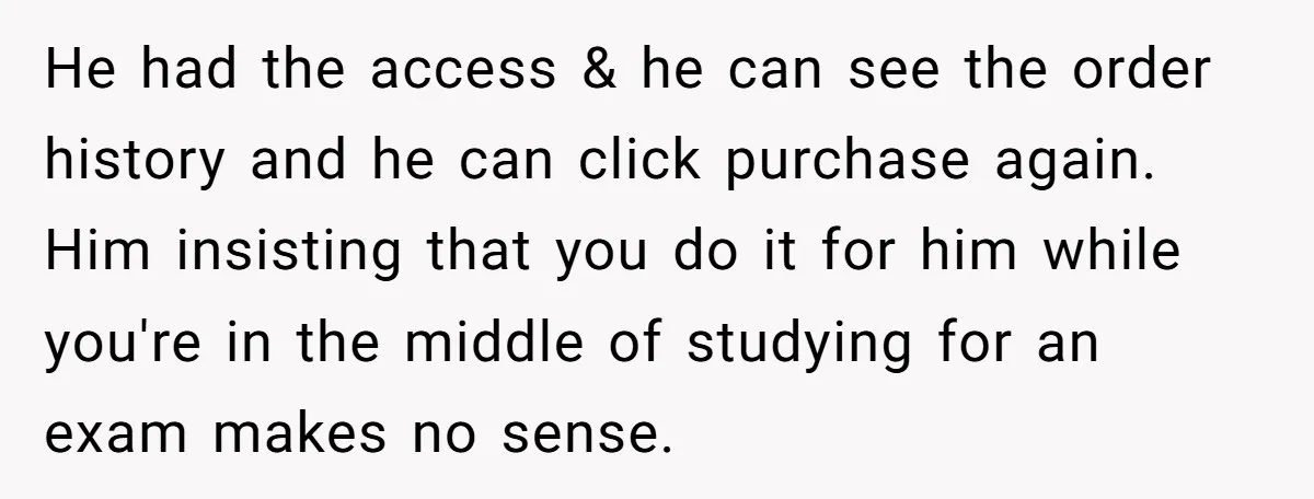 He had the access & he can see the order history and he can click purchase again. Him insisting that you do it for him while you're in the middle...