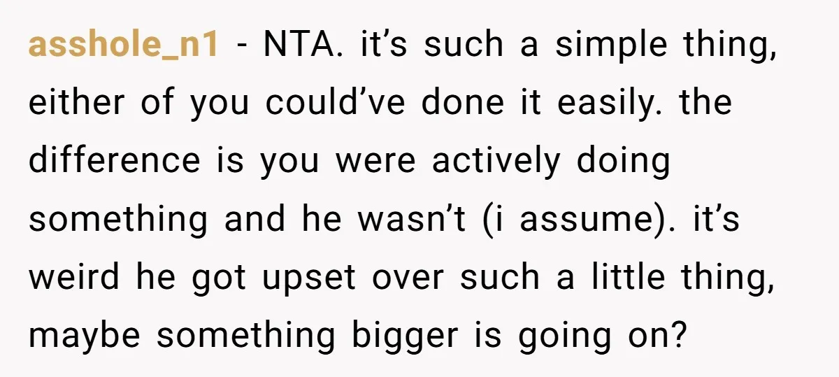 asshole_n1 − NTA. it’s such a simple thing, either of you could’ve done it easily. the difference is you were actively doing something and he wasn’t (i assume). it’s weird...