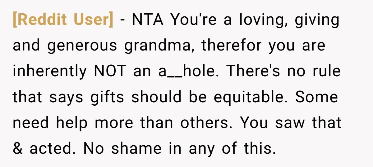 [Reddit User] - NTA You're a loving, giving and generous grandma, therefor you are inherently NOT an a__hole. There's no rule that says gifts should be equitable. Some need help...