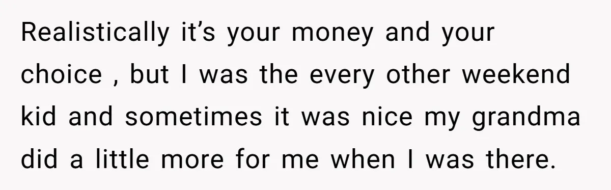 Realistically it’s your money and your choice , but I was the every other weekend kid and sometimes it was nice my grandma did a little more for me when...