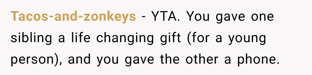 Tacos-and-zonkeys - YTA. You gave one sibling a life changing gift (for a young person), and you gave the other a phone.