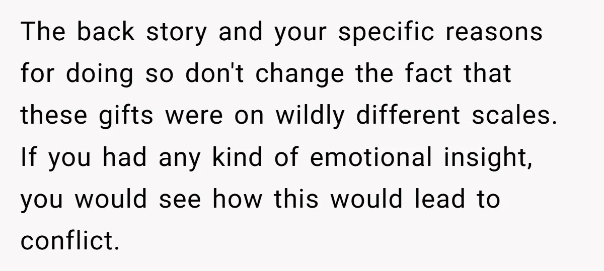 The back story and your specific reasons for doing so don't change the fact that these gifts were on wildly different scales. If you had any kind of emotional insight,...