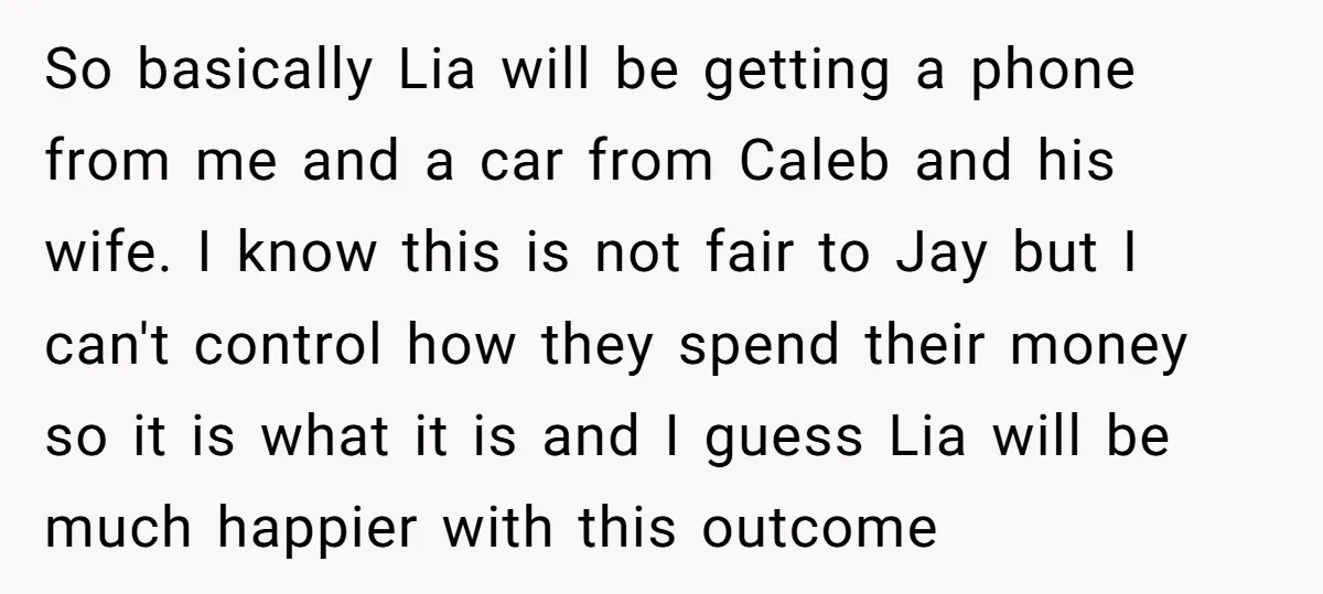 So basically Lia will be getting a phone from me and a car from Caleb and his wife. I know this is not fair to Jay but I can't control...