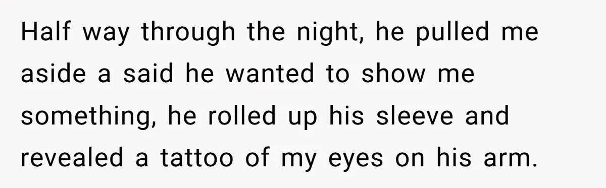 Half way through the night, he pulled me aside a said he wanted to show me something, he rolled up his sleeve and revealed a tattoo of my eyes on...