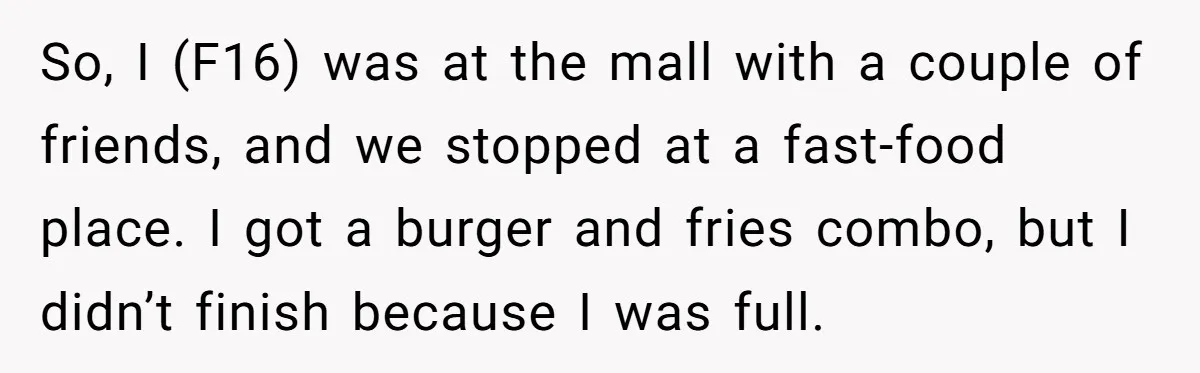 So, I (F16) was at the mall with a couple of friends, and we stopped at a fast-food place. I got a burger and fries combo, but I didn’t finish...